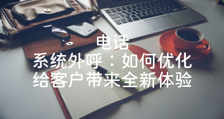 电话系统外呼：如何优化给客户带来全新体验
