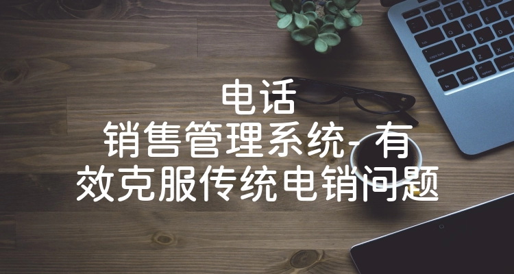 电话销售管理系统- 有效克服传统电销问题