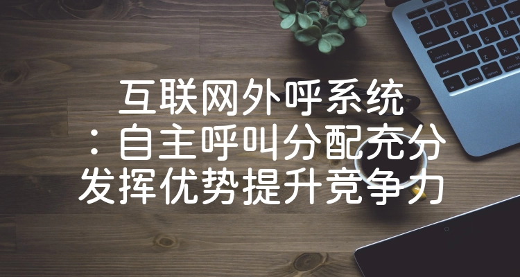互联网外呼系统：自主呼叫分配充分发挥优势提升竞争力