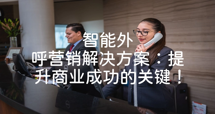 智能外呼营销解决方案：提升商业成功的关键！
