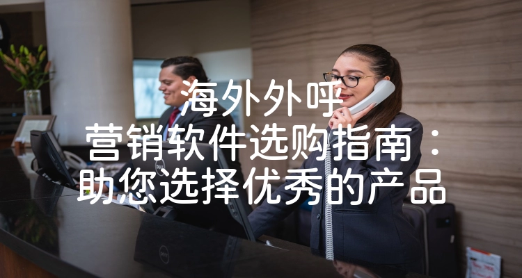 海外外呼营销软件选购指南：助您选择优秀的产品