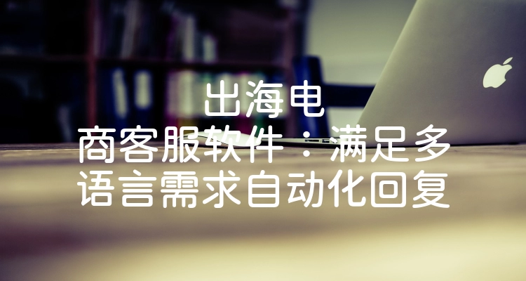 出海电商客服软件：满足多语言需求自动化回复