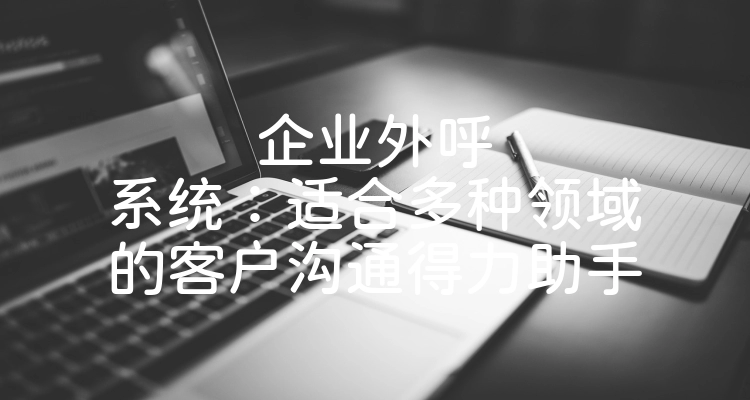 企业外呼系统：适合多种领域的客户沟通得力助手