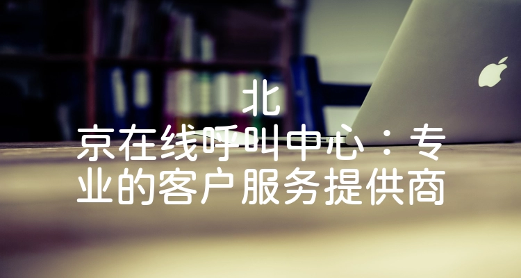 北京在线呼叫中心：专业的客户服务提供商