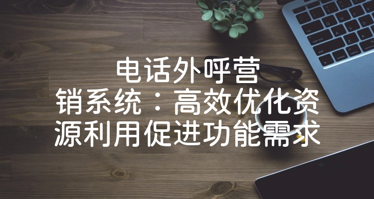 电话外呼营销系统：高效优化资源利用促进功能需求