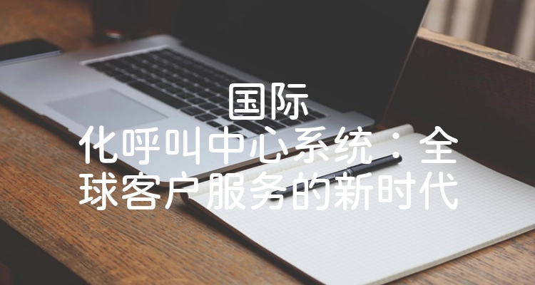 国际化呼叫中心系统：全球客户服务的新时代