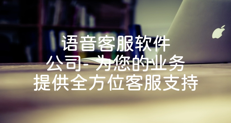 语音客服软件公司- 为您的业务提供全方位客服支持