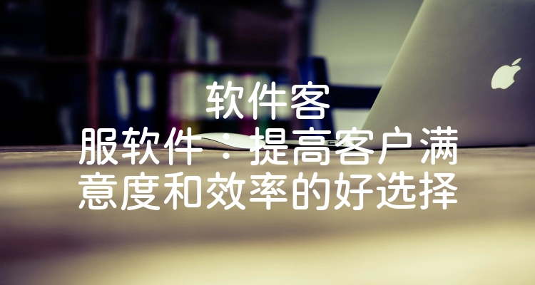 软件客服软件：提高客户满意度和效率的好选择