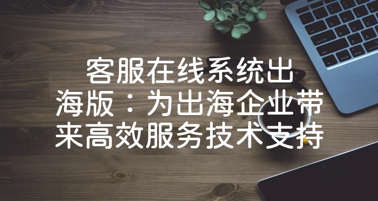 客服在线系统出海版：为出海企业带来高效服务技术支持