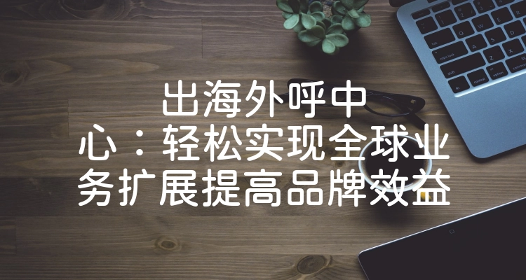 出海外呼中心：轻松实现全球业务扩展提高品牌效益