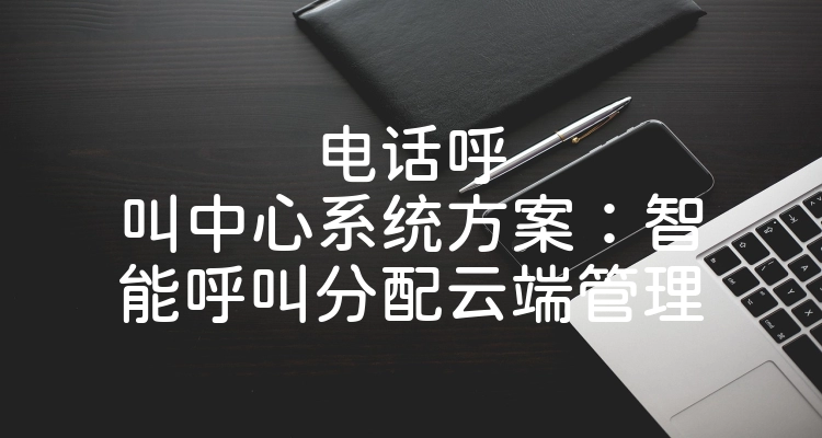 电话呼叫中心系统方案：智能呼叫分配云端管理