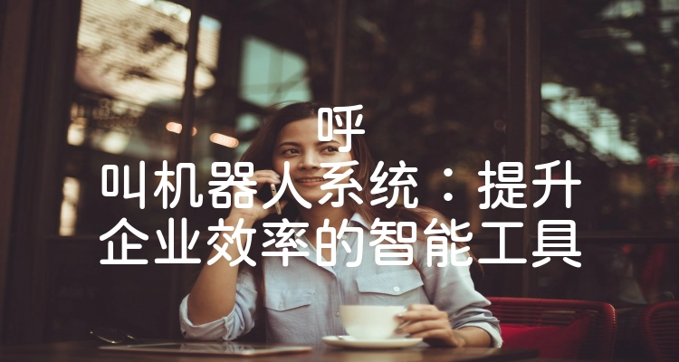 呼叫机器人系统：提升企业效率的智能工具