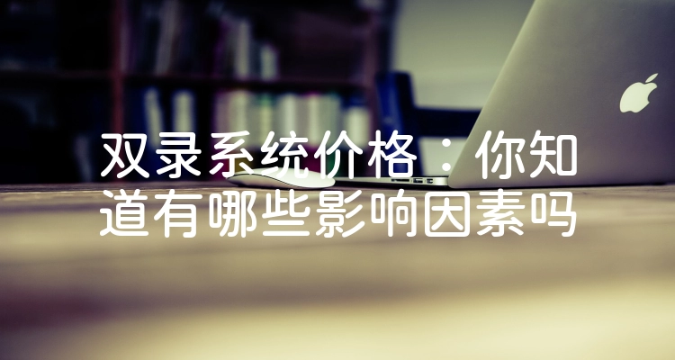 双录系统价格：你知道有哪些影响因素吗