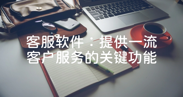 客服软件：提供一流客户服务的关键功能