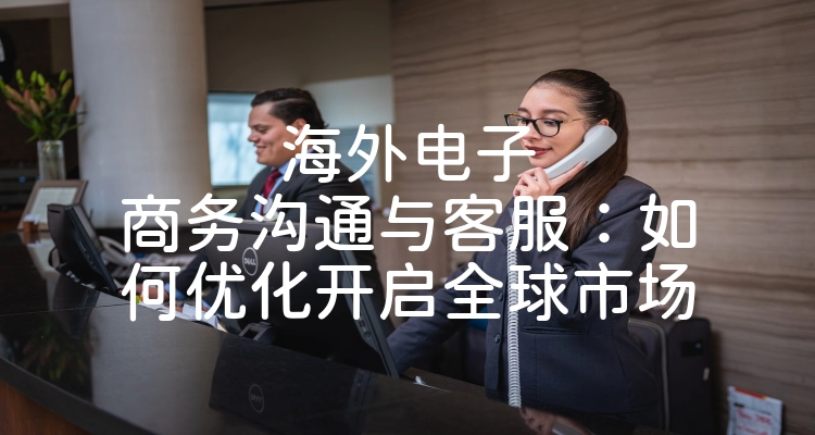 海外电子商务沟通与客服：如何优化开启全球市场