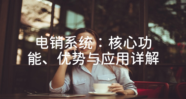 电销系统：核心功能、优势与应用详解