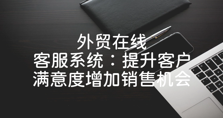 外贸在线客服系统：提升客户满意度增加销售机会