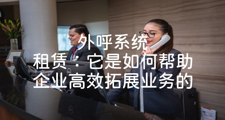 外呼系统租赁：它是如何帮助企业高效拓展业务的