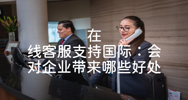 在线客服支持国际：会对企业带来哪些好处