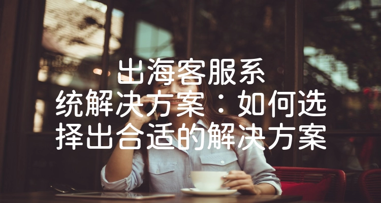 出海客服系统解决方案：如何选择出合适的解决方案