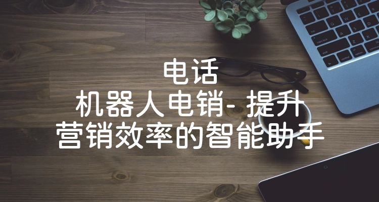 电话机器人电销- 提升营销效率的智能助手
