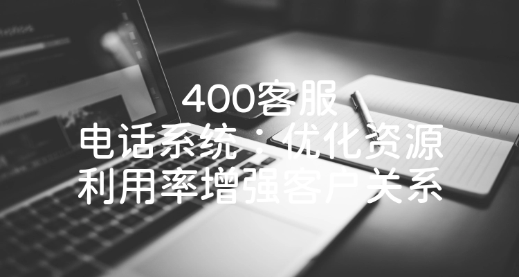 400客服电话系统：优化资源利用率增强客户关系