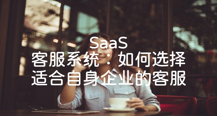 SaaS客服系统：如何选择适合自身企业的客服